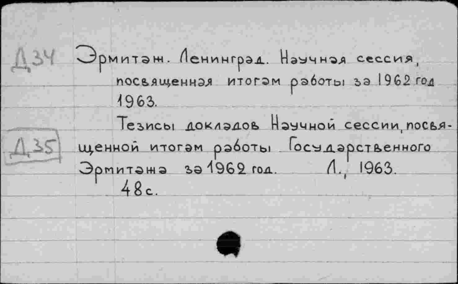 ﻿. n-5'■ ^Эрмитаж. Иенингрэд. Наэчн-эд сессия, иосьяіденная итогам работы за I9G2 гол 4963.
Тезисы доклэдоь Научной сессии, посья-
1ц.енной итогам работы . Госу_дэрстьенного Эрмитажа за 4962. год. И., 1*963.
Г 48с.